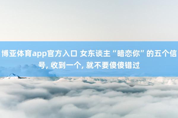 博亚体育app官方入口 女东谈主“暗恋你”的五个信号， 收到一个， 就不要傻傻错过