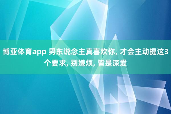 博亚体育app 男东说念主真喜欢你, 才会主动提这3个要求, 别嫌烦, 皆是深爱