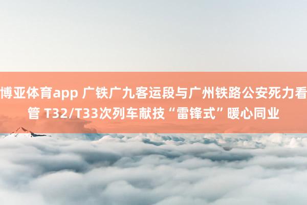 博亚体育app 广铁广九客运段与广州铁路公安死力看管 T32/T33次列车献技“雷锋式”暖心同业
