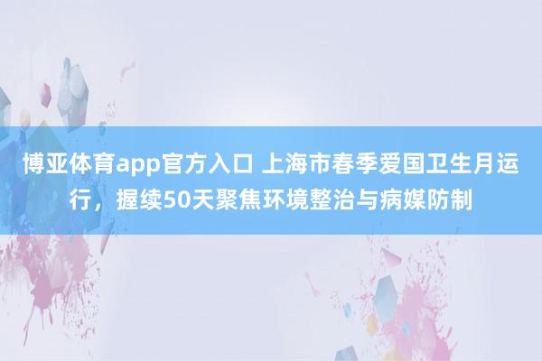 博亚体育app官方入口 上海市春季爱国卫生月运行，握续50天聚焦环境整治与病媒防制