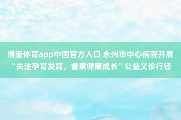 博亚体育app中国官方入口 永州市中心病院开展“关注孕育发育，督察健康成长”公益义诊行径