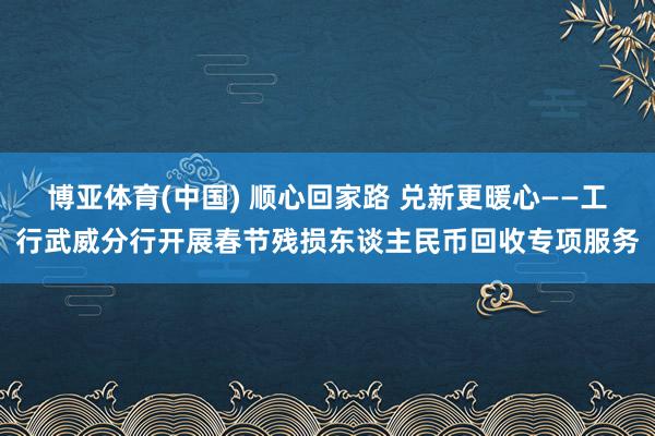 博亚体育(中国) 顺心回家路 兑新更暖心——工行武威分行开展春节残损东谈主民币回收专项服务