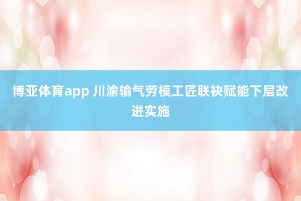 博亚体育app 川渝输气劳模工匠联袂赋能下层改进实施