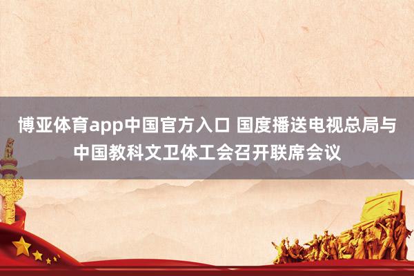 博亚体育app中国官方入口 国度播送电视总局与中国教科文卫体工会召开联席会议