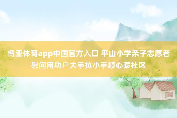 博亚体育app中国官方入口 平山小学亲子志愿者慰问用功户大手拉小手顺心暖社区