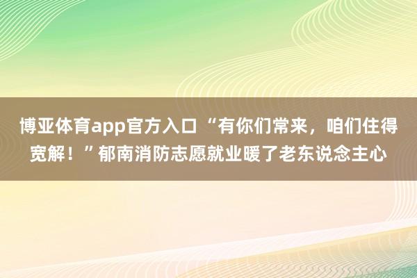 博亚体育app官方入口 “有你们常来，咱们住得宽解！”郁南消防志愿就业暖了老东说念主心