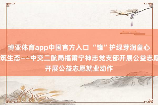 博亚体育app中国官方入口 “锋”护绿芽润童心 企校共建筑生态——中交二航局福莆宁神志党支部开展公益志愿就业动作
