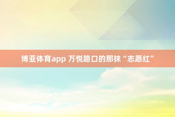 博亚体育app 万悦路口的那抹“志愿红”