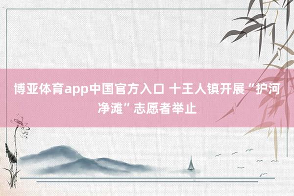 博亚体育app中国官方入口 十王人镇开展“护河净滩”志愿者举止