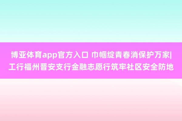 博亚体育app官方入口 巾帼绽青春消保护万家|工行福州晋安支行金融志愿行筑牢社区安全防地