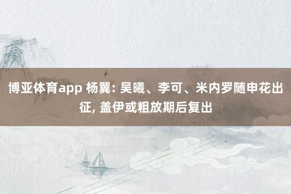 博亚体育app 杨翼: 吴曦、李可、米内罗随申花出征, 盖伊或粗放期后复出