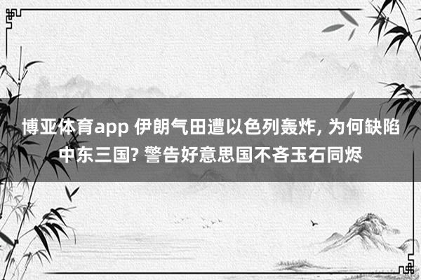 博亚体育app 伊朗气田遭以色列轰炸， 为何缺陷中东三国? 警告好意思国不吝玉石同烬