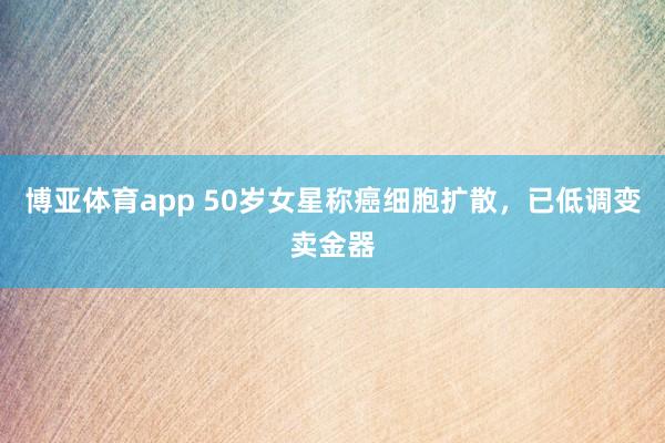 博亚体育app 50岁女星称癌细胞扩散，已低调变卖金器