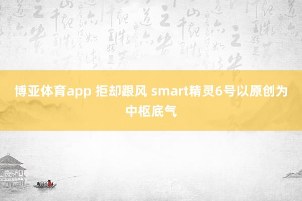 博亚体育app 拒却跟风 smart精灵6号以原创为中枢底气