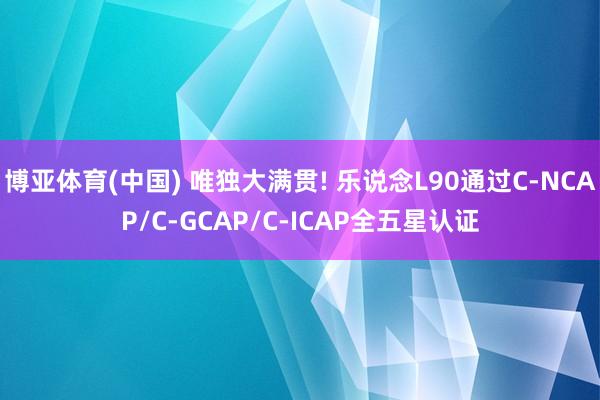 博亚体育(中国) 唯独大满贯! 乐说念L90通过C‑NCAP/C‑GCAP/C‑ICAP全五星认证