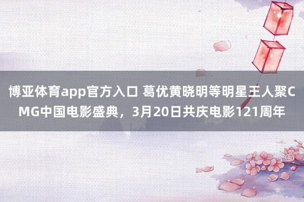 博亚体育app官方入口 葛优黄晓明等明星王人聚CMG中国电影盛典，3月20日共庆电影121周年