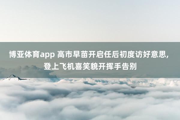博亚体育app 高市早苗开启任后初度访好意思, 登上飞机喜笑貌开挥手告别