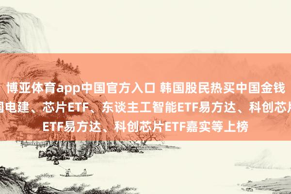 博亚体育app中国官方入口 韩国股民热买中国金钱， 三一重工、中国电建、芯片ETF、东谈主工智能ETF易方达、科创芯片ETF嘉实等上榜