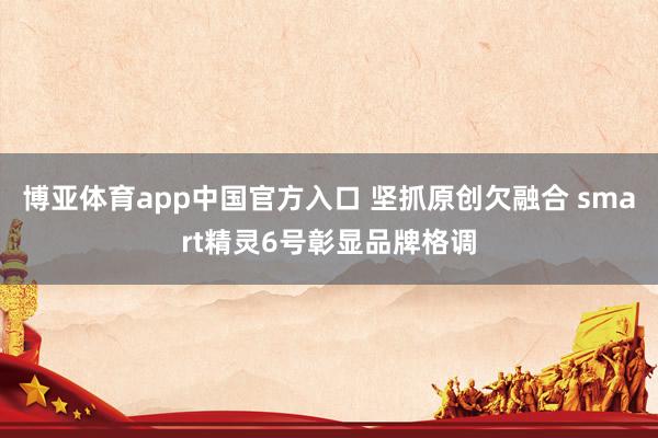 博亚体育app中国官方入口 坚抓原创欠融合 smart精灵6号彰显品牌格调