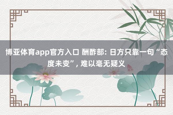 博亚体育app官方入口 酬酢部: 日方只靠一句“态度未变”, 难以毫无疑义