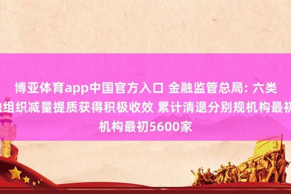 博亚体育app中国官方入口 金融监管总局: 六类方位金融组织减量提质获得积极收效 累计清退分别规机构最初5600家