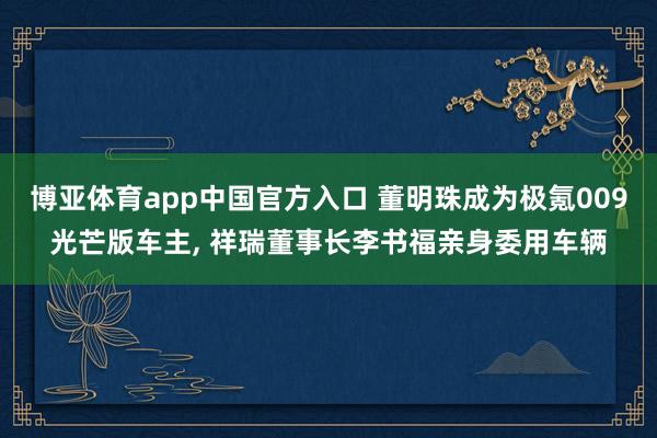 博亚体育app中国官方入口 董明珠成为极氪009光芒版车主, 祥瑞董事长李书福亲身委用车辆