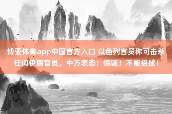 博亚体育app中国官方入口 以色列官员称可击杀任何伊朗官员，中方表态：惊骇！不能招揽！