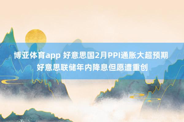博亚体育app 好意思国2月PPI通胀大超预期 好意思联储年内降息但愿遭重创