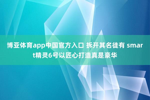 博亚体育app中国官方入口 拆开其名徒有 smart精灵6号以匠心打造真是豪华