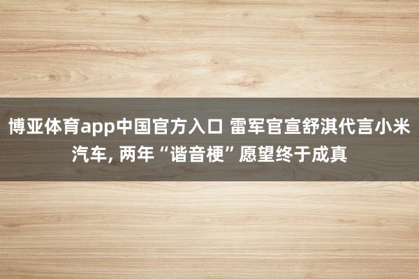 博亚体育app中国官方入口 雷军官宣舒淇代言小米汽车, 两年“谐音梗”愿望终于成真