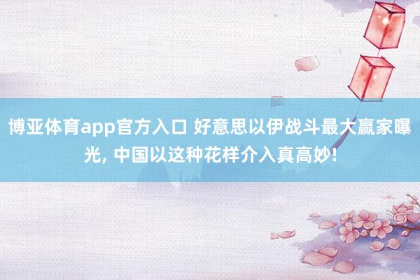 博亚体育app官方入口 好意思以伊战斗最大赢家曝光， 中国以这种花样介入真高妙!