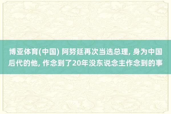 博亚体育(中国) 阿努廷再次当选总理, 身为中国后代的他, 作念到了20年没东说念主作念到的事