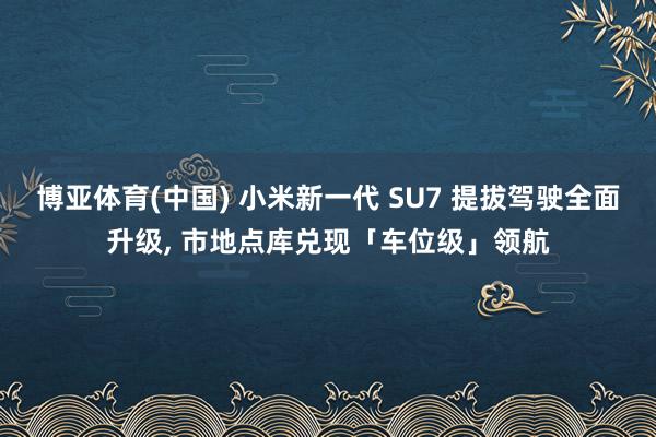博亚体育(中国) 小米新一代 SU7 提拔驾驶全面升级， 市地点库兑现「车位级」领航