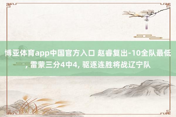 博亚体育app中国官方入口 赵睿复出-10全队最低， 雷蒙三分4中4， 驱逐连胜将战辽宁队