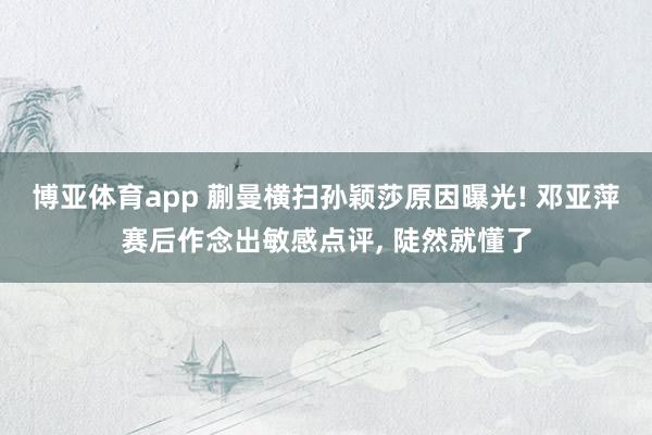 博亚体育app 蒯曼横扫孙颖莎原因曝光! 邓亚萍赛后作念出敏感点评， 陡然就懂了