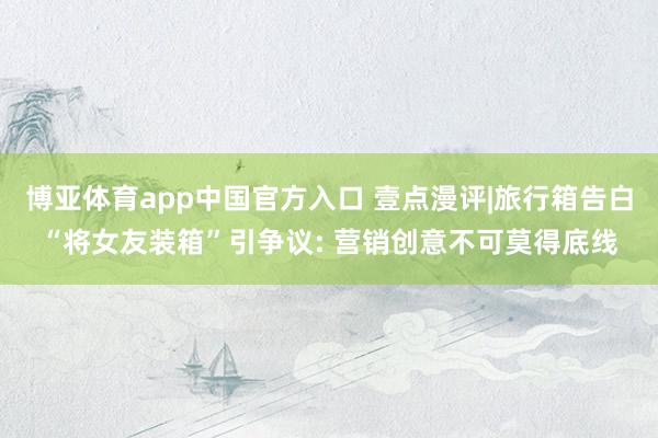 博亚体育app中国官方入口 壹点漫评|旅行箱告白“将女友装箱”引争议: 营销创意不可莫得底线