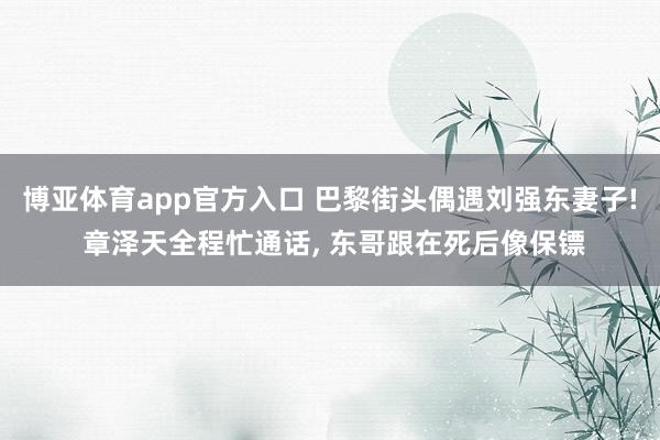 博亚体育app官方入口 巴黎街头偶遇刘强东妻子! 章泽天全程忙通话， 东哥跟在死后像保镖