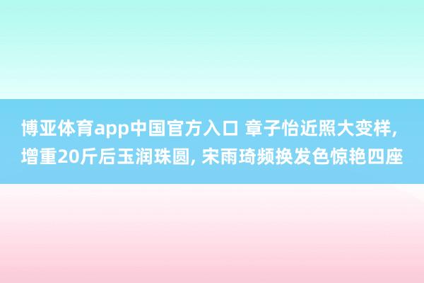博亚体育app中国官方入口 章子怡近照大变样， 增重20斤后玉润珠圆， 宋雨琦频换发色惊艳四座