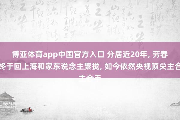 博亚体育app中国官方入口 分居近20年， 劳春燕终于回上海和家东说念主聚拢， 如今依然央视顶尖主合手