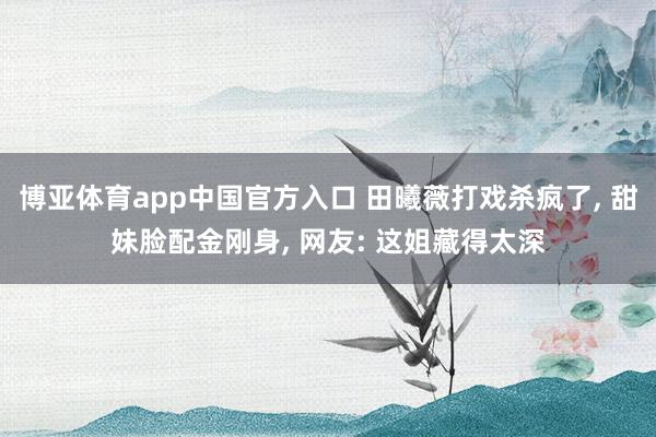 博亚体育app中国官方入口 田曦薇打戏杀疯了， 甜妹脸配金刚身， 网友: 这姐藏得太深