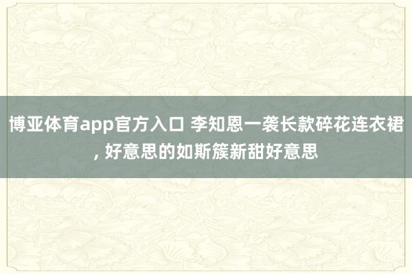 博亚体育app官方入口 李知恩一袭长款碎花连衣裙，<a href=