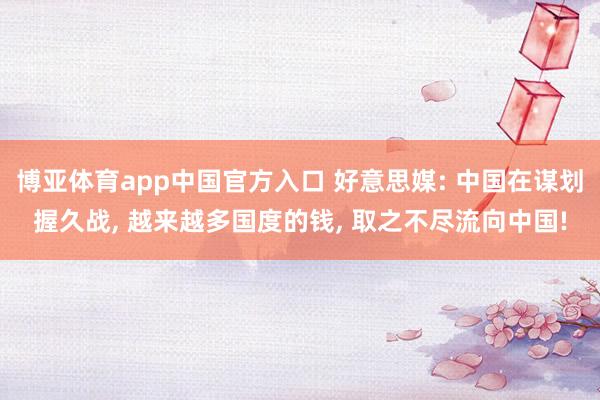 博亚体育app中国官方入口 好意思媒: 中国在谋划握久战， 越来越多国度的钱， 取之不尽流向中国!