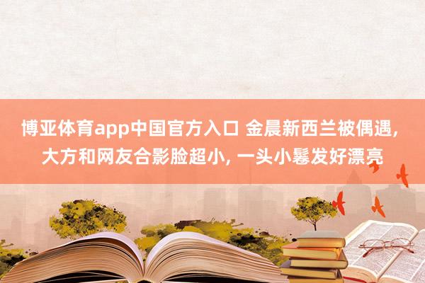 博亚体育app中国官方入口 金晨新西兰被偶遇, 大方和网友合影脸超小, 一头小鬈发好漂亮