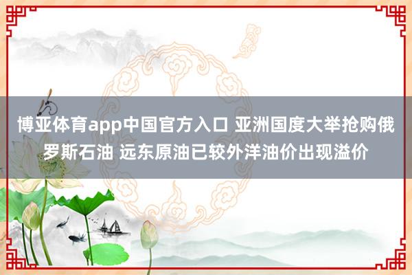 博亚体育app中国官方入口 亚洲国度大举抢购俄罗斯石油 远东原油已较外洋油价出现溢价