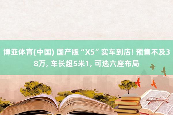 博亚体育(中国) 国产版“X5”实车到店! 预售不及38万， 车长超5米1， 可选六座布局