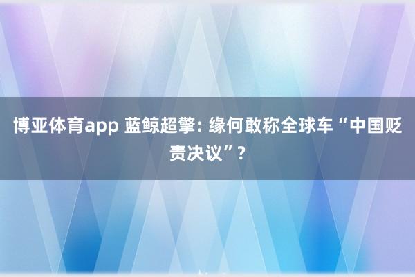 博亚体育app 蓝鲸超擎: 缘何敢称全球车“中国贬责决议”?
