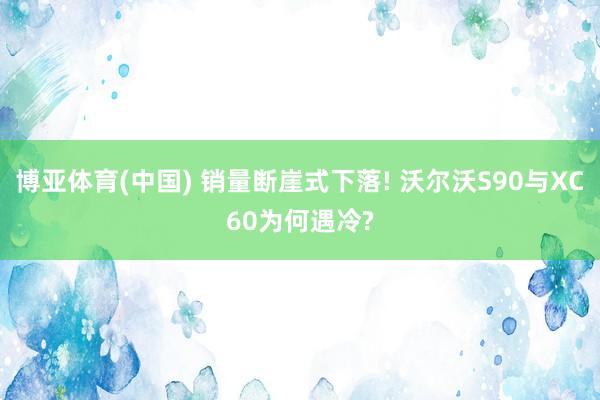 博亚体育(中国) 销量断崖式下落! 沃尔沃S90与XC60为何遇冷?