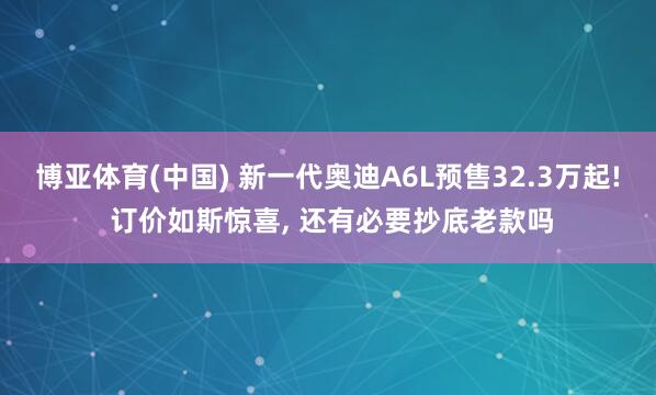 博亚体育(中国) 新一代奥迪A6L预售32.3万起! 订价如斯惊喜， 还有必要抄底老款吗