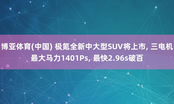博亚体育(中国) 极氪全新中大型SUV将上市， 三电机最大马力1401Ps， 最快2.96s破百