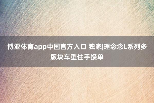博亚体育app中国官方入口 独家|理念念L系列多版块车型住手接单